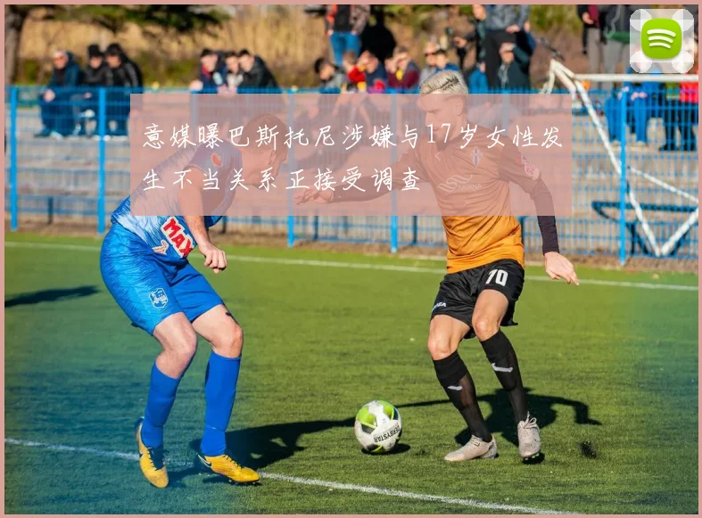 意媒曝巴斯托尼涉嫌与17岁女性发生不当关系正接受调查