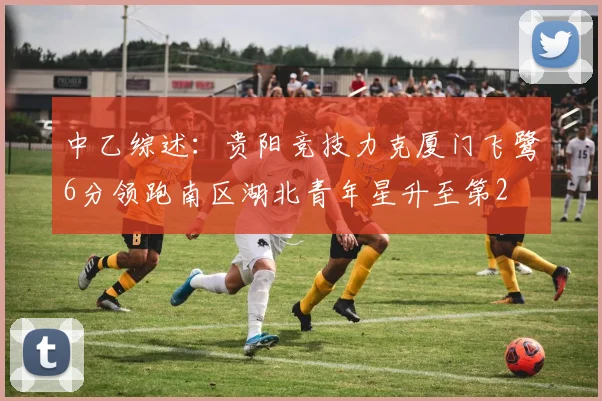 中乙综述：贵阳竞技力克厦门飞鹭6分领跑南区湖北青年星升至第2
