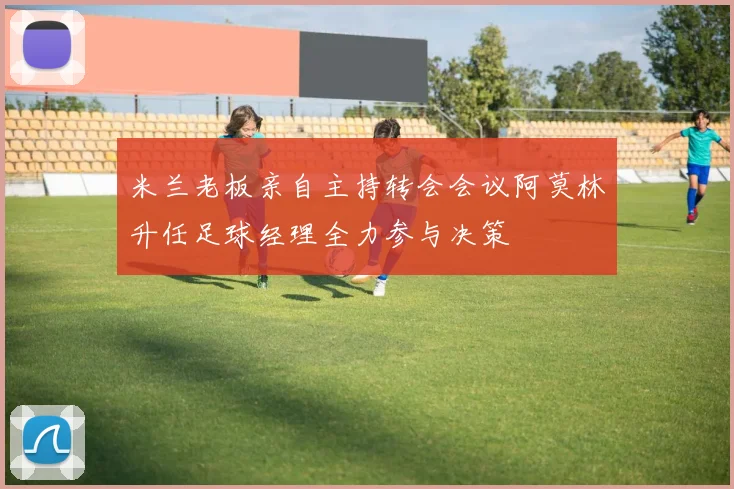 米兰老板亲自主持转会会议阿莫林升任足球经理全力参与决策